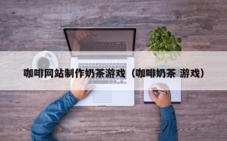 梧州咖啡网站制作奶茶游戏（咖啡奶茶 游戏）